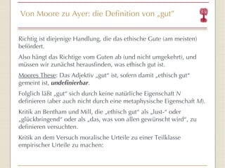 Von Moore zu Ayer: die Definition von  „ gut ” Richtig ist diejenige Handlung, die das ethische Gute (am meisten) befördert. Also hängt das Richtige vom Guten ab (und nicht umgekehrt), und müssen wir zunächst herausfinden, was ethisch gut ist. Moores These : Das Adjektiv  „ gut “  ist, sofern damit „ethisch gut “  gemeint ist,  undefinierbar . Folglich läßt „gut “  sich durch keine natürliche Eigenschaft  N  definieren (aber auch nicht durch eine metaphysische Eigenschaft  M ). Kritik an Bentham und Mill, die „ethisch gut “  als „lust- “  oder „glückbringend “  oder als „das, was von allen gewünscht wird “ , zu definieren versuchten. Kritik an dem Versuch moralische Urteile zu einer Teilklasse empirischer Urteile zu machen: 