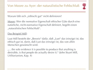 Von Moore zu Ayer: der naturalistische Fehlschluß Warum läßt sich „(ethisch) gut “  nicht definieren? Moore : Wer die normative Eigenschaft ethischer Güte durch eine natürliche, nicht-normative Eigenschaft definiert, begeht einen „naturalistischen Fehlschluß “ . Das Beispiel Mill : Laut Mill besteht der  „Beweis “   dafür, daß  „ Lust “  das (einzige) ist, das ethisch gut ist, darin, daß   Lust das (einzige) ist, das von allen Menschen gewünscht wird. „ ... the sole evidence it is possible to produce that anything is desirable, is that people do actually desire it. “  (John Stuart Mill, Utilitarianism, Kap. 4) 