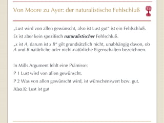 Von Moore zu Ayer: der naturalistische Fehlschluß „ Lust wird von allen gewünscht, also ist Lust gut “  ist ein Fehlschluß. Es ist aber kein spezifisch  naturalistischer  Fehlschluß. „ x  ist  A , darum ist  x B “  gilt grunds ätz lich nicht, unabhän g ig davon, ob  A  und  B  natürliche oder nicht-natürliche Eigenschaften bezeichnen. In Mills Argument fehlt eine Prämisse: P 1 Lust wird von allen gewünscht. P 2 Was von allen gewünscht wird, ist wünschenswert bzw. gut. Also K : Lust ist gut 
