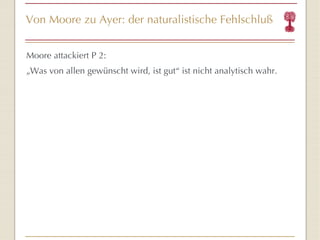 Von Moore zu Ayer: der naturalistische Fehlschluß Moore attackiert P 2: „ Was von allen gewünscht wird, ist gut “  ist nicht analytisch wahr. 
