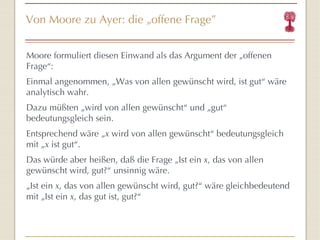 Von Moore zu Ayer: die  „ offene Frage ” Moore formuliert diesen Einwand als das Argument der „offenen Frage “ : Einmal angenommen, „ Was von allen gewünscht wird, ist gut “  wäre analytisch wahr. Dazu müßten „wird von allen gewünscht “  und „gut “  bedeutungsgleich sein. Entsprechend wäre „ x  wird von allen gewünscht “  bedeutungsgleich mit „ x  ist gut “ . Das würde aber heißen, daß die Frage „Ist ein  x , das von allen gewünscht wird, gut? “  unsinnig wäre. „ Ist ein  x , das von allen gewünscht wird, gut? “  wäre gleichbedeutend mit „Ist ein  x , das gut ist, gut? “   
