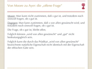 Von Moore zu Ayer: die  „ offene Frage ” Moore :  Man kann nicht zustimmen, daß   x  gut ist, und trotzdem noch sinnvoll fragen, ob  x  gut ist. Dagegen : Man kann zustimmen, daß   x  von allen gew üns cht wird, und trotzdem noch sinnvoll fragen, ob  x  gut ist. Die Frage, ob  x  gut ist, bleibt offen. Folglich können „wird von allen gewünscht “  und „gut “  nicht bedeutungsgleich sein. Folglich kann die durch das Prädikat „wird von allen gewünscht “  bezeichnete natürliche Eigenschaft nicht identisch mit der Eigenschaft der ethischen Güte sein. 