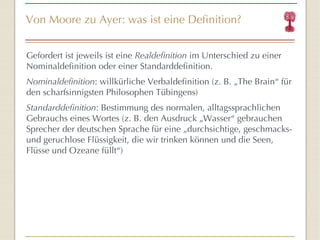 Von Moore zu Ayer: was ist eine Definition? Gefordert ist jeweils  ist eine  Realdefinition  im Unterschied zu einer Nominaldefinition oder einer Standarddefinition. Nominaldefinition : willkürliche Verbaldefinition (z. B.  „The Brain “  für den scharfsinnigsten Philosophen Tübingens) Standarddefinition : Bestimmung des normalen, alltagssprachlichen Gebrauchs eines Wortes (z. B. den Ausdruck „Wasser “  gebrauchen Sprecher der deutschen Sprache für eine „durchsichtige, geschmacks- und geruchlose Flüssigkeit, die wir trinken können und die Seen, Flüsse und Ozeane füllt “ ) 
