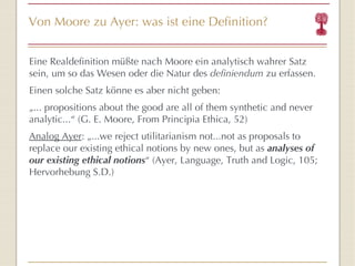 Von Moore zu Ayer: was ist eine Definition? Eine Realdefinition müßte nach Moore ein analytisch wahrer Satz sein, um so das Wesen oder die Natur des  definiendum  zu erfassen. Einen solche Satz könne es aber nicht geben: „ ... propositions about the good are all of them synthetic and never analytic... “  (G. E.  Moore, From Principia Ethica, 52) Analog Ayer : „...we reject utilitarianism not...not as proposals to replace our existing ethical notions by new ones, but as  analyses   of our existing ethical notions “  (Ayer, Language, Truth and Logic, 105; Hervorhebung S.D.) 