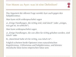 Von Moore zu Ayer: was ist eine Definition? Das Argument der offenen Frage wendet Ayer auch gegen den Subjektivismus: Man kann nicht widerspruchsfrei sagen  a) „Einige Handlungen, die richtig sind, sind falsch “  (oder „einiges, was gut ist, ist schlecht “ ). Man kann widerspruchsfrei sagen  a) „Einige Handlungen, die von allen für richtig gehalten werden, sind falsch “  oder b) „Manchmal halte ich für richtig, was falsch ist “ . Folglich scheitern beide Optionen eines naturalistischen Kognitivismus, Utilitarismus und Subjektivismus, und können moralische Sätze keine empirischen Sätze sein: 