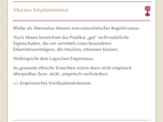 Moores Intuitionismus Bliebe als Alternative Moores non-naturalistischer Kognitivismus. Nach Moore bezeichnet das Prädikat „gut “  nicht-natürliche Eigenschaften, die wir vermittels eines besonderen Erkenntnisvermögens, der Intuition, erkennen können. Widerspricht dem Logischen Empirismus. So genannte ethische Einsichten wären dann nicht empirisch überprüfbar (bzw. nicht „empirisch verifizierbar). => Empiristisches Verifikationskriterium. 