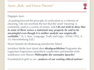 Ayers  „ Buh- und Hurra-Theorie ” Dagegen Ayer: „ In putting forward the principle of verification as a criterion of meaning, I do not overlook the fact that the word  ‘ me aning ‘  is commonly used in a variety of senses, and  I do not wish to deny that in some of these senses a statement may properly be said to be meaningful even though it is neither analytic nor empirically verifiable . “  (A. J. Ayer,  Language, Truth and Logic, [1936] 1952, S. 15; Hervorhebung S.D.) Worin besteht die Bedeutung moralischer Sätze? Inwiefern bleibt Ayer damit dem  idealsprachlichen  Programm des Logischen Empirismus tatsächlich verpflichtet und betreibt nicht stattdessen (wie Moore)  Philosophie der normalen Sprache ? Grundsätzlich geht es um  „ analyses   of our existing ethical notions “ . 