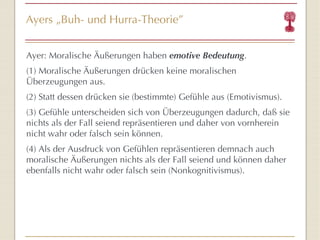 Ayers  „ Buh- und Hurra-Theorie ” Ayer: Moralische Äußerungen haben  emotive Bedeutung . (1) Moralische Äußerungen drücken keine moralischen Überzeugungen aus. (2) Statt dessen drücken sie (bestimmte) Gefühle aus (Emotivismus). (3) Gefühle unterscheiden sich von Überzeugungen dadurch, daß sie nichts als der Fall seiend repräsentieren und daher von vornherein nicht wahr oder falsch sein können. (4) Als der Ausdruck von Gefühlen repräsentieren demnach auch moralische Äußerungen nichts als der Fall seiend und können daher ebenfalls nicht wahr oder falsch sein (Nonkognitivismus). 