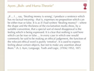 Ayers  „ Buh- und Hurra-Theorie ” „ If ... I ... say,  ‘ Stealing money is wrong ‘ , I produce a sentence which has no factual meaning - that is, expresses no proposition which can be either true or false. It is as if I had written  ‘ Stealing money! ‘  - where the shape and the thickness of the exclamation marks show, by a suitable convention, that a special sort of moral disapproval is the feeling which is being expressed. It is clear that nothing is said here which can be true or false ... in every case in which one would commonly be said to be making an ethical judgement, the function of the relevant ethical word is purely  ‘ emotive ‘ . It is used to express feeling about certain objects, but not to make any assertion about them. “   (A. J. Ayer, Language, Truth and Logic, [1936] 1952, 107) 