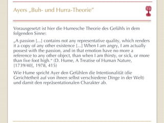 Ayers  „ Buh- und Hurra-Theorie ” Vorausgesetzt ist hier die Humesche Theorie des Gefühls in dem folgenden Sinne: „ A passion [...] contains not any representative quality, which renders it a copy of any other existence [...] When I am angry, I am actually possest with the passion, and in that emotion have no more a reference to any other object, than when I am thirsty, or sick, or more than five foot high.“  (D. Hume, A Treatise of Human Nature, [1739/40], 1978, 415) Wie Hume spricht Ayer den Gefühlen die Intentionalität (die Gerichtetheit auf von ihnen selbst verschiedene Dinge in der Welt) und damit den repräsentationalen Charakter ab. 