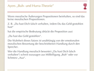 Ayers  „ Buh- und Hurra-Theorie ” Wenn moralische Äußerungen Propositionen beinhalten, so sind das keine moralischen Propositionen. Z. B. „Du hast Dich falsch verhalten, indem Du das Geld gestohlen hast “ hat die empirische Bedeutung (drückt die Proposition aus) „ Du hast das Geld gestohlen “ . Die Wahrheit dieses Satzes ist unabhängig von der emotionalen moralischen Bewertung der beschriebenen Handlung durch den Sprecher. Wer die Handlung moralisch bewertet („Du hast Dich falsch verhalten “ ) schreit sozusagen  aus Mi ßb illigung  „ B u h “  oder vor Schmerz  „Au a “ . 