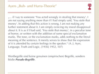 Ayers  „ Buh- und Hurra-Theorie ” „ ... if I say to someone  ‘ Yo u acted wrongly in stealing that money ‘ , I am not saying anything more than if I had simply said,  ‘ Y o u stole that money ‘ . In adding that this action is wrong, I am not making any further statement about it. I am simply evincing my moral disapproval about it. It is as if I had said,  ‘ Yo u stole that money ‘ , in a peculiar tone of horror, or written with the addition of some special exclamation marks. The tone, or the exclamation marks, adds nothing to the literal meaning of the sentence. It merely serves to show that the expression of it is attended by certain feelings in the speaker. “  (A. J. Ayer, Language, Truth and Logic, [1936] 1952, 107) Wertbegriffe sind keine genuinen (empirischen) Begriffe, sondern bloße  Pseudo-Begriffe . 