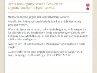 Ayers nonkognitivistische  Position vs.  kognitivistischer Subjektivismus Standardeinwand gegen den Subjektivismus (Moore): Moralischen Meinungsverschiedenheiten kann nicht Rechnung getragen werden. Wenn ein Sprecher  A  urteilt, daß  x  (ethisch) gut ist, wohingegen  B x  für schlecht erklärt, beschreiben beide ihre jeweiligen Gefühle der Billigung bzw. Mißbilligung, so daß ihre Urteile von vornherein nicht miteinander konfligieren. Ayer: In der Tat sind moralische Meinungsverschiedenheiten nicht möglich. „ ...one really never does dispute about questions of value. “  (A. J. Ayer,  Language, Truth and Logic, [1936] 1952, S. 110) 