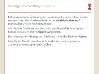 Vorzüge des Nonkognitivismus Indem moralische Äußerungen zum Ausdruck von Gefühlen erklärt werden, kann der Nonkognitivismus der  motivierenden Kraft  moralischer Urteile Rechnung tragen. Mit Michael Smith gesprochen, wird die  Praktizität  moralischer Urteile auf Kosten ihrer  Objektivität  gerettet. Den historischen Hintergrund bildet auch hier die Theorie  Humes : Moralische Urteile gründen nicht in der Vernunft, sondern in arationalen (nonkognitiven) Gefühlen. 