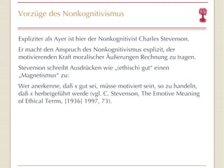 Vorzüge des Nonkognitivismus Expliziter als Ayer ist hier der Nonkognitivist Charles Stevenson. Er macht den Anspruch des Nonkognitivismus explizit, der motivierenden Kraft moralischer Äußerungen Rechnung zu tragen. Stevenson schreibt Ausdrücken wie „(ethisch) gut “  einen „Magnetismus “  zu: Wer anerkenne, daß  x  gut sei, müsse motiviert sein, so zu handeln, daß  x  herbeigeführt werde (vgl. C. Stevenson, The Emotive Meaning of Ethical Terms,  [1936] 1997,  73). 