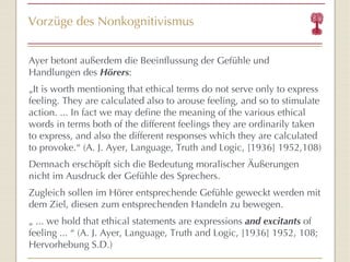 Vorzüge des Nonkognitivismus Ayer betont außerdem die Beeinflussung der Gefühle und Handlungen des  Hörers : „ It is worth mentioning that ethical terms do not serve only to express feeling. They are calculated also to arouse feeling, and so to stimulate action. ... In fact we may define the meaning of the various ethical words in terms both of the different feelings they are ordinarily taken to express, and also the different responses which they are calculated to provoke. “  (A. J. Ayer,  Language, Truth and Logic, [1936] 1952,108) Demnach erschöpft sich die Bedeutung moralischer Äußerungen nicht im Ausdruck der Gefühle des Sprechers.  Zugleich sollen im Hörer entsprechende Gefühle geweckt werden mit dem Ziel, diesen zum entsprechenden Handeln zu bewegen. „  ... we hold that ethical statements are expressions  and excitants  of feeling ...  “  (A. J. Ayer,  Language, Truth and Logic, [1936] 1952, 108; Hervorhebung S.D.) 