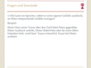 Fragen und Einwände 1) Wie k ann ein Sprecher, indem er seine eigenen Gefühle ausdrückt, im Hörer entsprechende Gefühle erzeugen? Beispiel:  Wenn Hans seiner Trauer über den Tod Onkel Peters gegenüber Dieter Ausdruck verleiht, Dieter Onkel Peter aber für einen üblen Halunken hielt, wird Hans ’  Trauer schwerlich Trauer bei Dieter auslösen. 