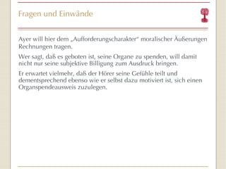 Fragen und Einwände Ayer will hier dem „Aufforderungscharakter “  moralischer Äußerungen Rechnungen tragen. Wer sagt, da ß es geboten ist, seine Organe zu spenden , will damit nicht nur seine subjektive Billigung zum Ausdruck bringen. Er erwartet vielmehr, daß der Hörer seine Gefühle teilt und dementsprechend ebenso wie er selbst dazu motiviert ist, sich einen Organspendeausweis zuzulegen. 