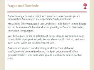 Fragen und Einwände Aufforderungscharakter ergibt sich seinerseits aus dem Anspruch moralischer Äußerungen auf allgemeine Verbindlichkeit. Moralische Überzeugungen sind „indexlos “ , d.h. haben keinen Bezug auf ein bestimmtes Subjekt und seine jeweiligen Zwecke (Wünsche, Interessen, Neigungen).  Wer behauptet, es sei es geboten ist, seine Organe zu spenden, sagt damit, daß ceteris paribus jede Person dazu verpflichtet ist, und zwar auch dann, wenn sie das lieber nicht täte.  Ausnahmen können nur damit begründet werden, daß eine konfligierende Vernunftforderung ins Spiel gebracht und höher gewichtet wird – was dann aber gerade nicht mehr ceteris paribus wäre.  