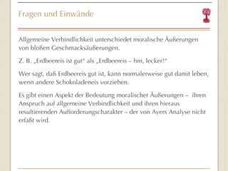 Fragen und Einwände Allgemeine Verbindlichkeit unterschiedet moralische Äußerungen von bloßen Geschmacksäußerungen. Z. B. „Erdbeereis ist gut “  als „Erdbeereis – hm, lecker! “ Wer sagt, da ß  Erdbeereis gut ist, kann normalerweise gut damit leben, wenn andere Schokoladeneis vorziehen. Es gibt einen Aspekt der Bedeutung moralischer Äußerungen  –   ihren Anspruch auf allgemeine Verbindlichkeit und ihren hieraus resultierenden Aufforderungscharakter  –  der von Ayers Analyse nicht erfaßt wird. 