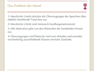Das Problem der Moral 1) Moralische Urteile drücken die Überzeugungen des Sprechers über objektiv bestehende Tatsachen aus. 2) Moralische Urteile sind intrinsisch handlungsmotivierend. 3) Alle Motivation geht von den Wünschen der handelnden Person aus. 4) Überzeugungen und Wünsche sind zwei distinkte und einander wechselseitig ausschließende Klassen mentaler Zustände. 