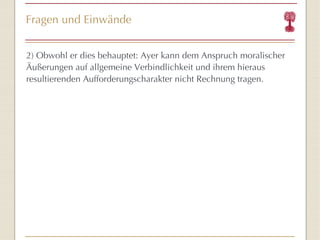 Fragen und Einwände 2)  Obwohl er dies behauptet:  Ayer kann  dem Anspruch moralischer Äußerungen auf allgemeine Verbindlichkeit und ihrem hieraus resultierenden Aufforderungscharakter  nicht Rechnung tragen. 