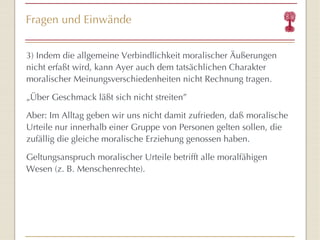 Fragen und Einwände 3) Indem die allgemeine Verbindlichkeit moralischer Äußerungen nicht erfaßt wird, kann Ayer auch dem tatsächlichen Charakter moralischer Meinungsverschiedenheiten nicht Rechnung tragen. „ Über Geschmack läßt sich nicht streiten ” Aber: Im Alltag geben wir uns nicht damit zufrieden, daß moralische Urteile nur innerhalb einer Gruppe von Personen gelten sollen, die zufällig die gleiche moralische Erziehung genossen haben. Geltungsanspruch moralischer Urteile betrifft alle moralfähigen Wesen (z. B. Menschenrechte). 