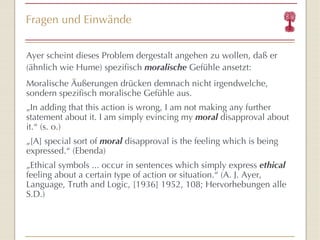 Fragen und Einwände Ayer scheint dieses Problem dergestalt angehen zu wollen, daß er (ähnlich wie Hume) spezifisch  moralische  Gefühle ansetzt: Moralische Äußerungen drücken demnach nicht irgendwelche, sondern spezifisch moralische Gefühle aus. „ In adding that this action is wrong, I am not making any further statement about it. I am simply evincing my  moral  disapproval about it. “  (s. o.) „ [A] special sort of  moral  disapproval   is the feeling which is being expressed. “  (Ebenda) „ Ethical symbols ... occur in sentences which simply express  ethical  feeling about a certain type of action or situation. “  (A. J. Ayer,  Language, Truth and Logic, [1936] 1952, 108; Hervorhebungen alle S.D.) 