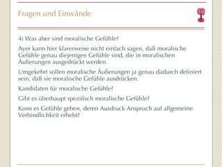 Fragen und Einwände 4) Was aber sind moralische Gefühle? Ayer kann hier klarerweise nicht einfach sagen, daß moralische Gefühle genau diejenigen Gefühle sind, die in moralischen Äußerungen ausgedrückt werden. Umgekehrt sollen moralische Äußerungen ja genau dadurch definiert sein, daß sie moralische Gefühle ausdrücken. Kandidaten für moralische Gefühle?  Gibt es überhaupt spezifisch moralische Gefühle? Kann es Gefühle geben, deren Ausdruck Anspruch auf allgemeine Verbindlichkeit erhebt? 