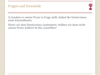 Fragen und Einwände 5) Insofern er unsere Praxis in Frage stellt,  bedarf der Emotivismus einer Irrtumstheorie. Wenn wir dem Emotivismus zustimmten: müßten wir dann nicht unsere Praxis ändern? Ist das vorstellbar? 