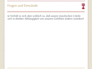 Fragen und Einwände 6) Verhält es sich aber wirklich so, daß unsere moralischen Urteile sich in direkter Abhängigkeit von unseren Gefühlen ändern (würden)? 