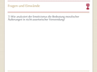 Fragen und Einwände 7) Wie analysiert der Emotivismus die Bedeutung moralischer Äußerungen in nicht-assertorischer Verwendung? 