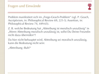Fragen und Einwände Problem manifestiert sich im  „Fr ege-Geach-Problem “  (vgl. P. Geach, Ascriptivism, in: Philosophical Review 69, 221-5; Assertion, in: Philosophical Review 74, 449-65). Z. B. welche Bedeutung hat  „Abtreibung ist moralisch unzulässig “  in „Wenn Abtreibung moralisch unzulässig ist, sollst Du Deine Freundin nicht dazu überreden “ ? Da hier nicht behauptet wird, Abtreibung sei moralisch unzulässig, kann die Bedeutung nicht sein: „ Abtreibung -Buh! “ 