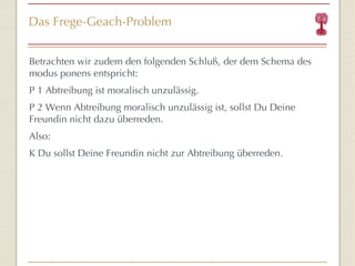 Das Frege-Geach-Problem Betrachten wir zudem den folgenden Schlu ß,  der dem Schema des modus ponens entspricht: P 1 Abtreibung ist moralisch unzulässig. P 2 Wenn Abtreibung moralisch unzulässig ist, sollst Du Deine Freundin nicht dazu überreden. Also: K Du sollst Deine Freundin nicht zur Abtreibung  übe rreden. 