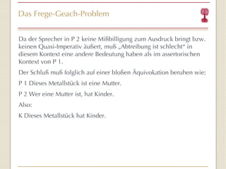 Das Frege-Geach-Problem Da der Sprecher in P 2 keine Mi ßb illigung zum Ausdruck bringt bzw. keinen Quasi-Imperativ äußert, mu ß „Ab treibung ist schlecht “  in diesem Kontext eine andere Bedeutung haben als im assertorischen Kontext von P 1. Der Schluß   muß   folglich auf einer blo ße n  Äq uivokation beruhen wie: P 1 Dieses Metallst ück  ist eine Mutter. P 2 Wer eine Mutter ist, hat Kinder. Also: K Dieses Metallst ück  hat Kinder. 