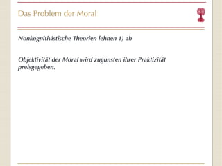 Das Problem der Moral Nonkognitivistische Theorien lehnen 1) ab . Objektivität der Moral wird zugunsten ihrer Praktizität preisgegeben. 