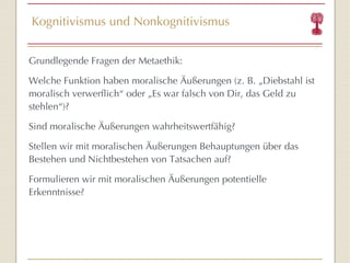 Kognitivismus und Nonkognitivismus Grundlegende Fragen der Metaethik: Welche Funktion haben moralische Äußerungen (z. B. „Diebstahl ist moralisch verwerflich “  oder „Es war falsch von Dir, das Geld zu stehlen “ )? Sind moralische Äußerungen wahrheitswertfähig? Stellen wir mit moralischen Äußerungen Behauptungen über das Bestehen und Nichtbestehen von Tatsachen auf? Formulieren wir mit moralischen Äußerungen potentielle Erkenntnisse? 