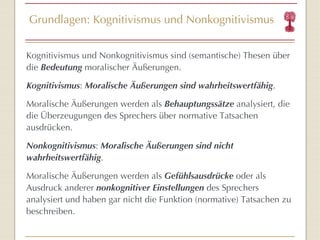 Grundlagen: Kognitivismus und Nonkognitivismus Kognitivismus und Nonkognitivismus sind (semantische) Thesen über die  Bedeutung  moralischer Äußerungen. Kognitivismus :  Moralische Äußerungen sind wahrheitswertfähig . Moralische Äußerungen werden als  Behauptungssätze  analysiert, die die Überzeugungen des Sprechers über normative Tatsachen ausdrücken. Nonkognitivismus :  Moralische Äußerungen sind nicht wahrheitswertfähig . Moralische Äußerungen werden als  Gefühlsausdrücke  oder als Ausdruck anderer  nonkognitiver Einstellungen  des Sprechers analysiert und haben gar nicht die Funktion (normative) Tatsachen zu beschreiben. 