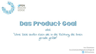 Das Product Goal
oder
“Ohne Ziele laufen eben alle in die Richtung, die ihnen
gerade gefällt“
Ina Einemann
ina.einemann@openknowledge.de
@IEinemann
 