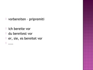  vorbereiten – pripremiti
 ich bereite vor
 du bereitest vor
 er, sie, es bereitet vor
 ....
 