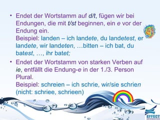 • Endet der Wortstamm auf d/t, fügen wir bei
  Endungen, die mit t/st beginnen, ein e vor der
  Endung ein.
  Beispiel: landen – ich landete, du landetest, er
  landete, wir landeten, …bitten – ich bat, du
  batest, …, ihr batet;
• Endet der Wortstamm von starken Verben auf
  ie, entfällt die Endung-e in der 1./3. Person
  Plural.
  Beispiel: schreien – ich schrie, wir/sie schrien
  (nicht: schriee, schrieen)
 