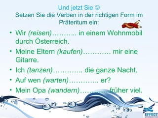 Und jetzt Sie 
 Setzen Sie die Verben in der richtigen Form im
                 Präteritum ein:
• Wir (reisen)……….. in einem Wohnmobil
  durch Österreich.
• Meine Eltern (kaufen)………… mir eine
  Gitarre.
• Ich (tanzen)…………. die ganze Nacht.
• Auf wen (warten)…………. er?
• Mein Opa (wandern)………… früher viel.
 