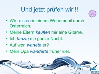 Und jetzt prüfen wir!!!
• Wir reisten in einem Wohnmobil durch
  Österreich.
• Meine Eltern kauften mir eine Gitarre.
• Ich tanzte die ganze Nacht.
• Auf wen wartete er?
• Mein Opa wanderte früher viel.
 