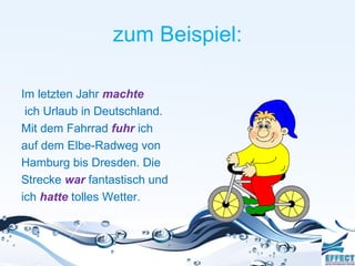 zum Beispiel:

Im letzten Jahr machte
 ich Urlaub in Deutschland.
Mit dem Fahrrad fuhr ich
auf dem Elbe-Radweg von
Hamburg bis Dresden. Die
Strecke war fantastisch und
ich hatte tolles Wetter.
 