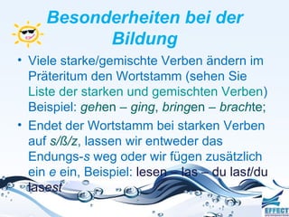 Besonderheiten bei der
           Bildung
• Viele starke/gemischte Verben ändern im
  Präteritum den Wortstamm (sehen Sie
  Liste der starken und gemischten Verben)
  Beispiel: gehen – ging, bringen – brachte;
• Endet der Wortstamm bei starken Verben
  auf s/ß/z, lassen wir entweder das
  Endungs-s weg oder wir fügen zusätzlich
  ein e ein, Beispiel: lesen – las – du last/du
  lasest
 