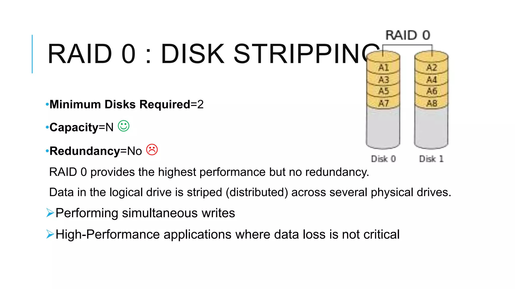 RAID 0 : DISK STRIPPING
•Minimum Disks Required=2
•Capacity=N 
•Redundancy=No 
RAID 0 provides the highest performance but no redundancy.
Data in the logical drive is striped (distributed) across several physical drives.
 