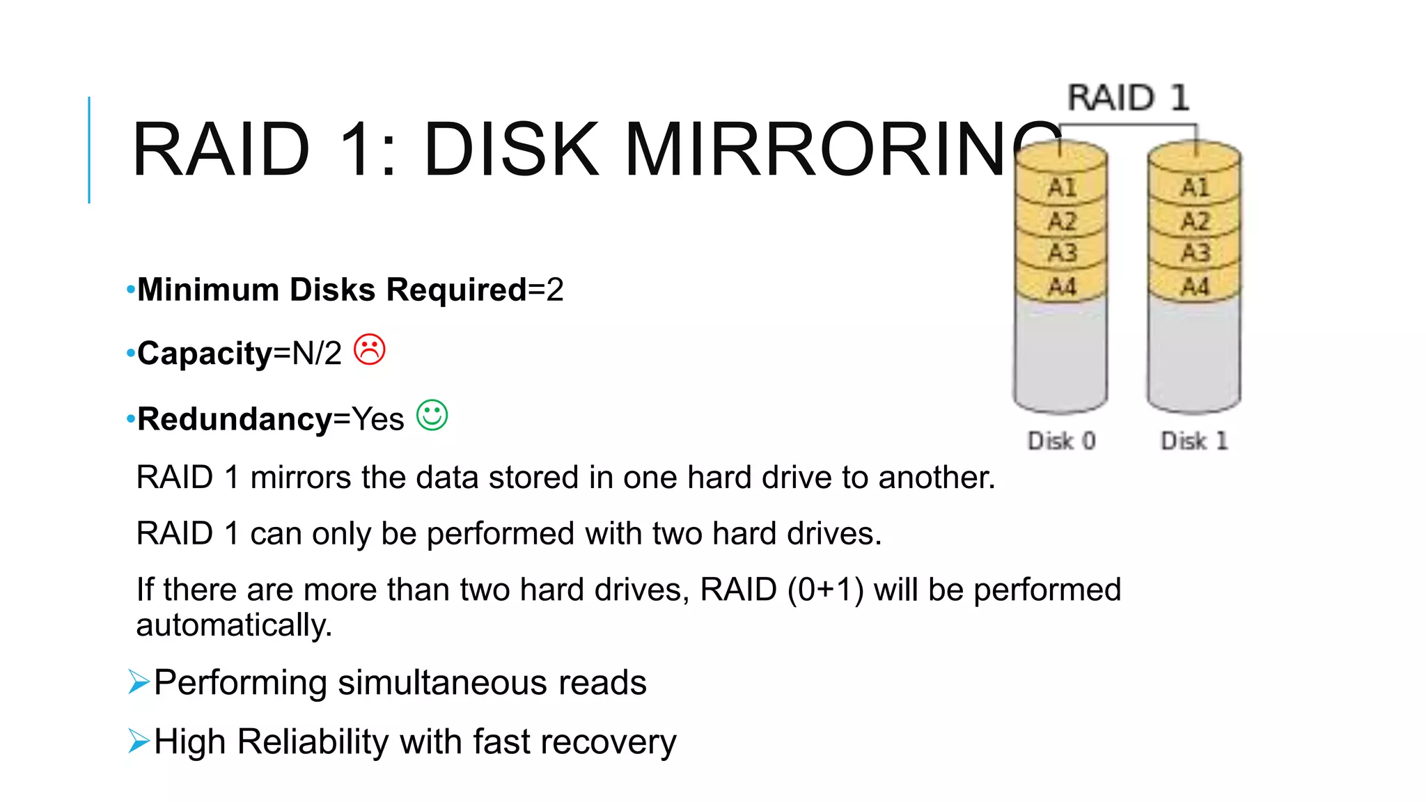 RAID 1: DISK MIRRORING
•Minimum Disks Required=2
•Capacity=N/2 
•Redundancy=Yes 
RAID 1 mirrors the data stored in one hard drive to another.
RAID 1 can only be performed with two hard drives.
If there are more than two hard drives, RAID (0+1) will be performed
automatically.
Performing simultaneous reads
High Reliability with fast recovery
 