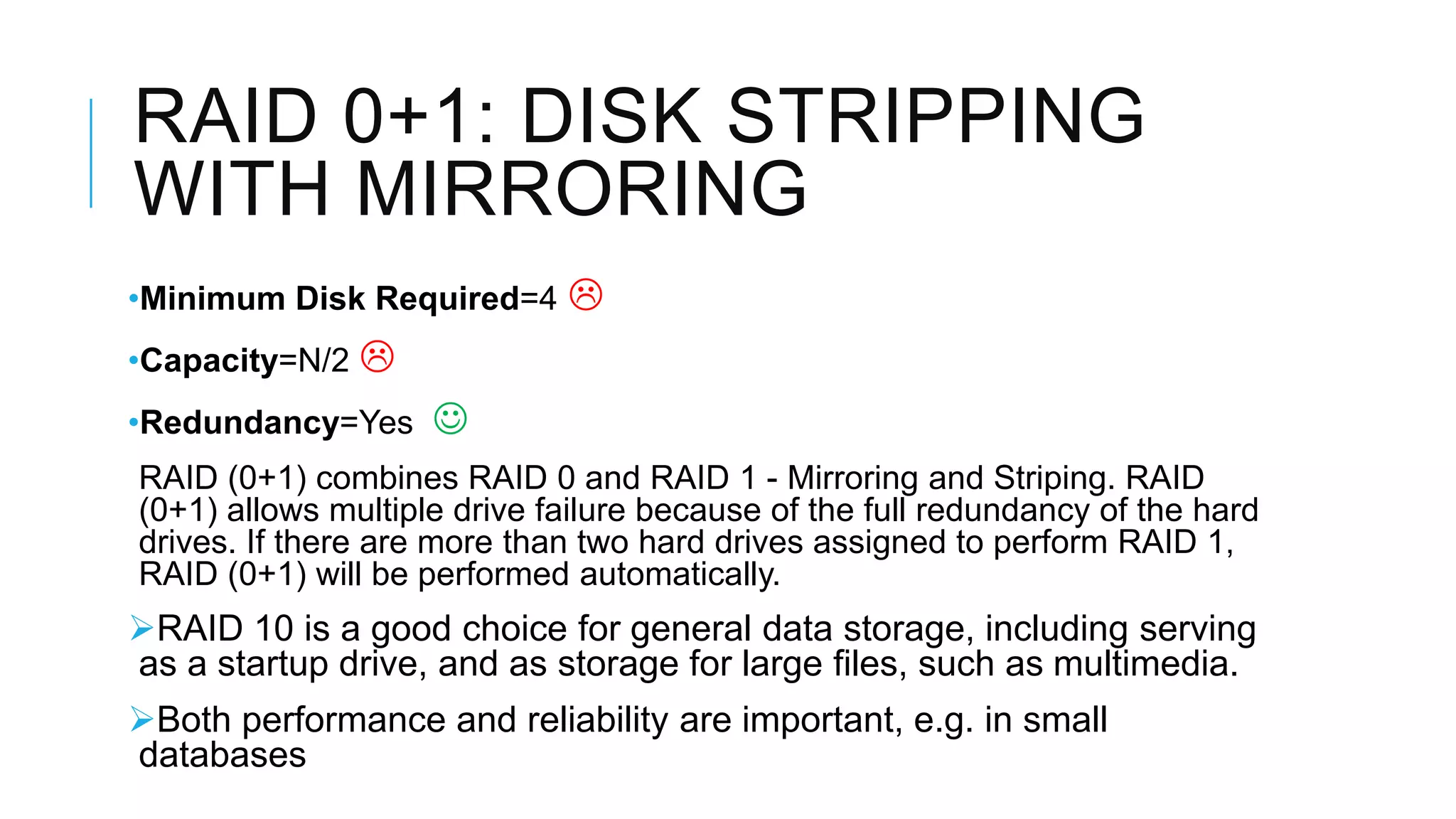 RAID 0+1: DISK STRIPPING
WITH MIRRORING
•Minimum Disk Required=4 
•Capacity=N/2 
•Redundancy=Yes 
RAID (0+1) combines RAID 0 and RAID 1 - Mirroring and Striping. RAID
RAID (0+1) allows multiple drive failure because of the full redundancy of the
redundancy of the hard drives. If there are more than two hard drives
assigned to perform RAID 1, RAID (0+1) will be performed automatically.
 