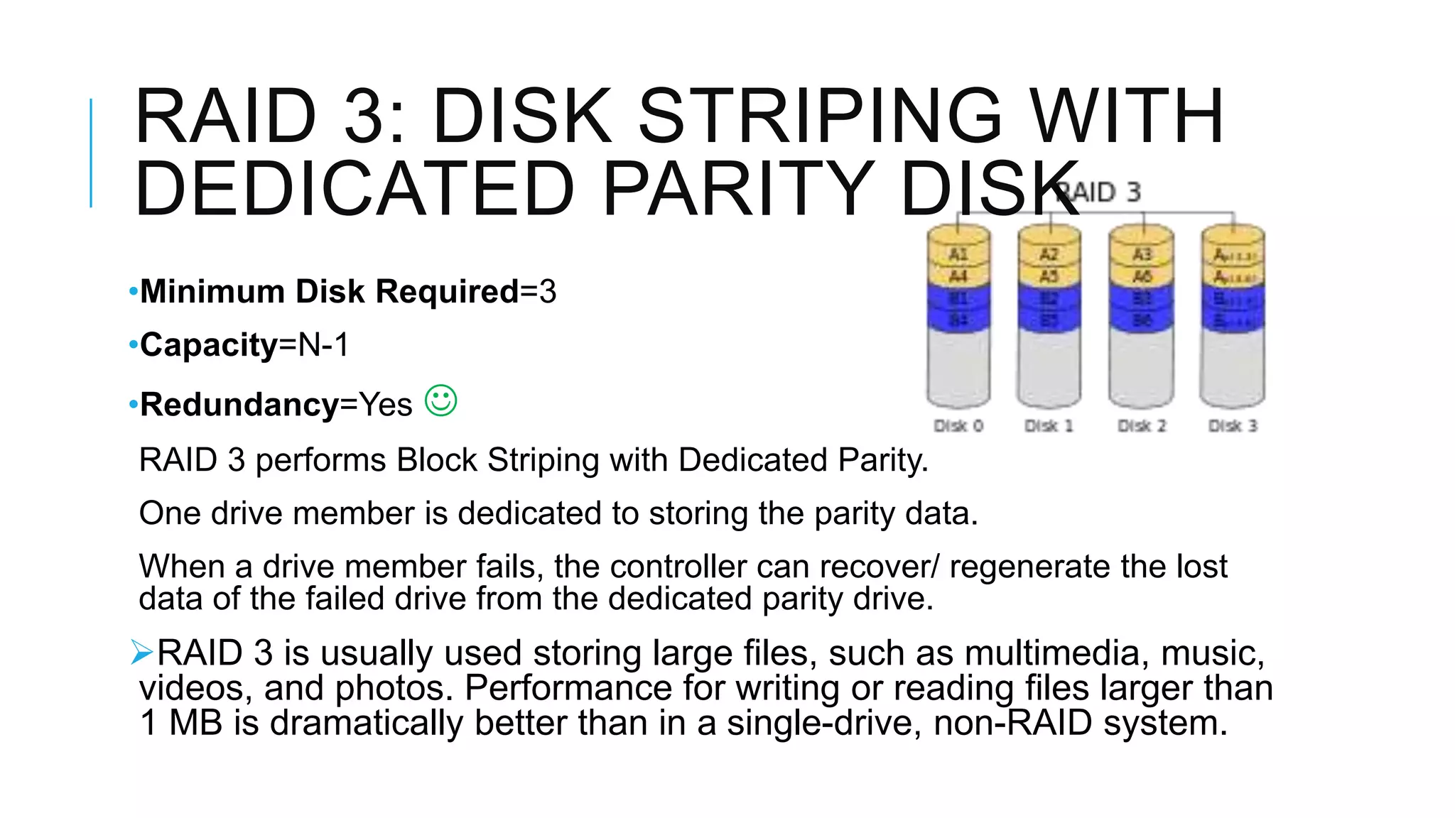 RAID 3: DISK STRIPING WITH
DEDICATED PARITY DISK
•Minimum Disk Required=3
•Capacity=N-1
•Redundancy=Yes 
RAID 3 performs Block Striping with Dedicated Parity.
One drive member is dedicated to storing the parity data.
When a drive member fails, the controller can recover/ regenerate the lost
lost data of the failed drive from the dedicated parity drive.
RAID 3 is usually used storing large files, such as multimedia, music,
videos, and photos. Performance for writing or reading files larger than
1 MB is dramatically better than in a single-drive, non-RAID system.
 