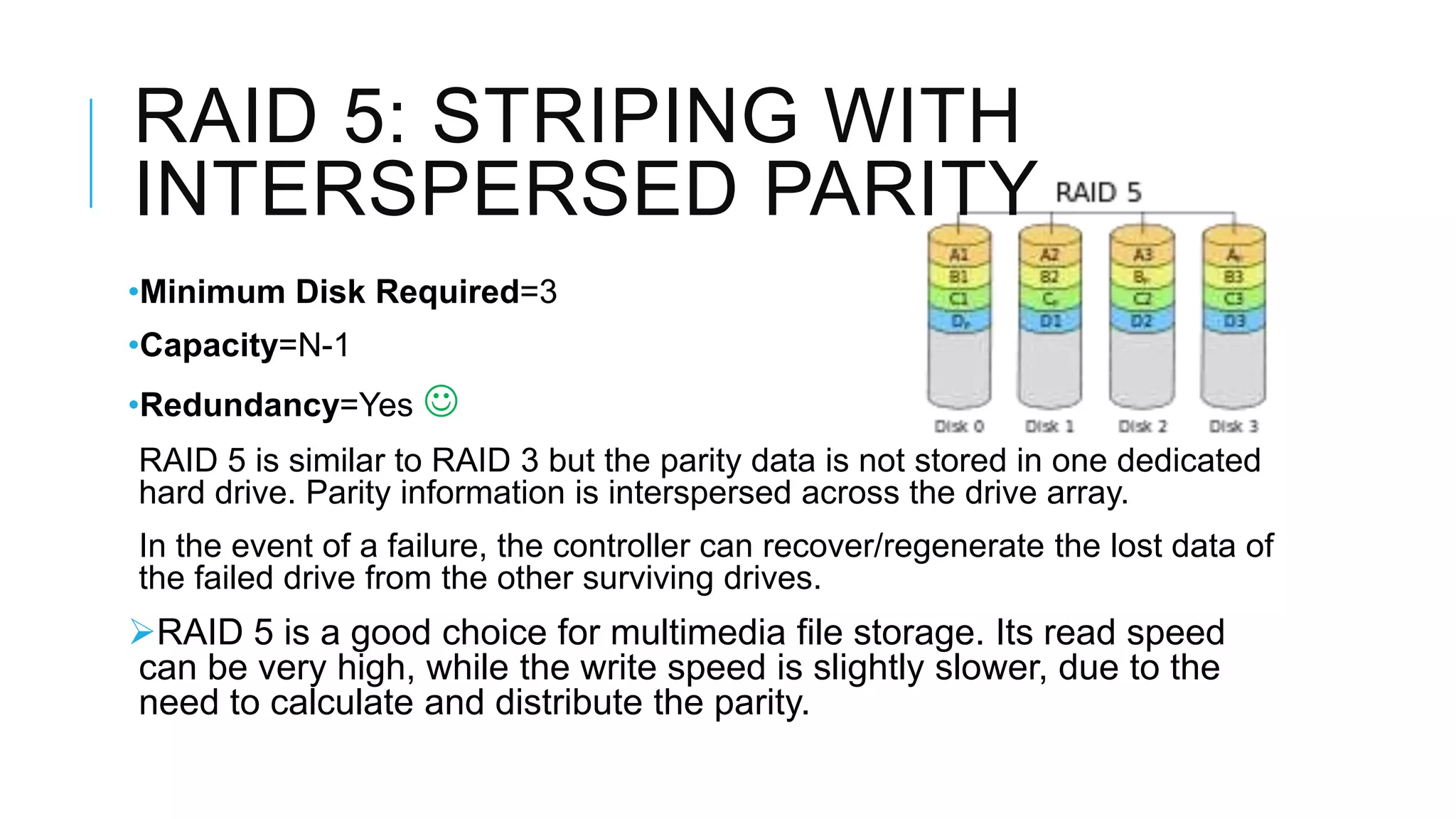 RAID 5: STRIPING WITH
INTERSPERSED PARITY
•Minimum Disk Required=3
•Capacity=N-1
•Redundancy=Yes 
RAID 5 is similar to RAID 3 but the parity data is not stored in one dedicated
dedicated hard drive. Parity information is interspersed across the drive
drive array.
In the event of a failure, the controller can recover/regenerate the lost data of
data of the failed drive from the other surviving drives.
RAID 5 is a good choice for multimedia file storage. Its read speed
can be very high, while the write speed is slightly slower, due to the
need to calculate and distribute the parity.
 